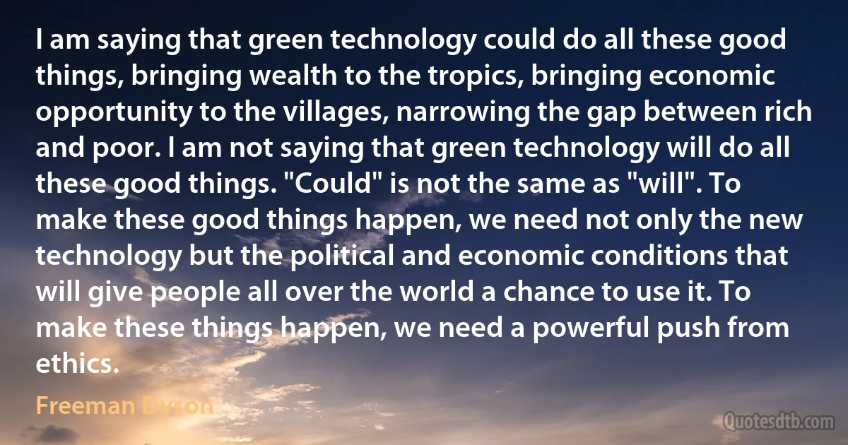 I am saying that green technology could do all these good things, bringing wealth to the tropics, bringing economic opportunity to the villages, narrowing the gap between rich and poor. I am not saying that green technology will do all these good things. "Could" is not the same as "will". To make these good things happen, we need not only the new technology but the political and economic conditions that will give people all over the world a chance to use it. To make these things happen, we need a powerful push from ethics. (Freeman Dyson)