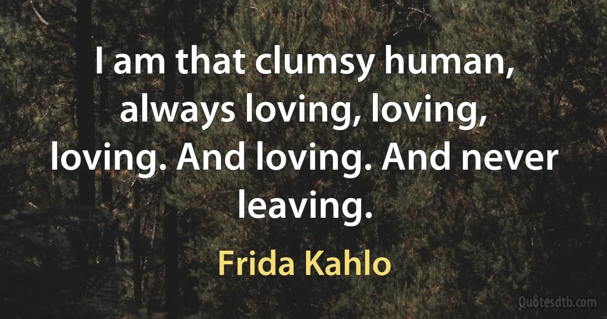 I am that clumsy human, always loving, loving, loving. And loving. And never leaving. (Frida Kahlo)