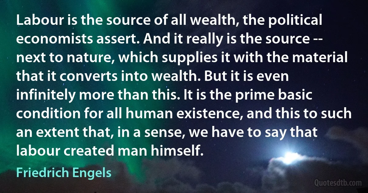 Labour is the source of all wealth, the political economists assert. And it really is the source -- next to nature, which supplies it with the material that it converts into wealth. But it is even infinitely more than this. It is the prime basic condition for all human existence, and this to such an extent that, in a sense, we have to say that labour created man himself. (Friedrich Engels)