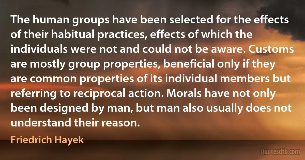 The human groups have been selected for the effects of their habitual practices, effects of which the individuals were not and could not be aware. Customs are mostly group properties, beneficial only if they are common properties of its individual members but referring to reciprocal action. Morals have not only been designed by man, but man also usually does not understand their reason. (Friedrich Hayek)