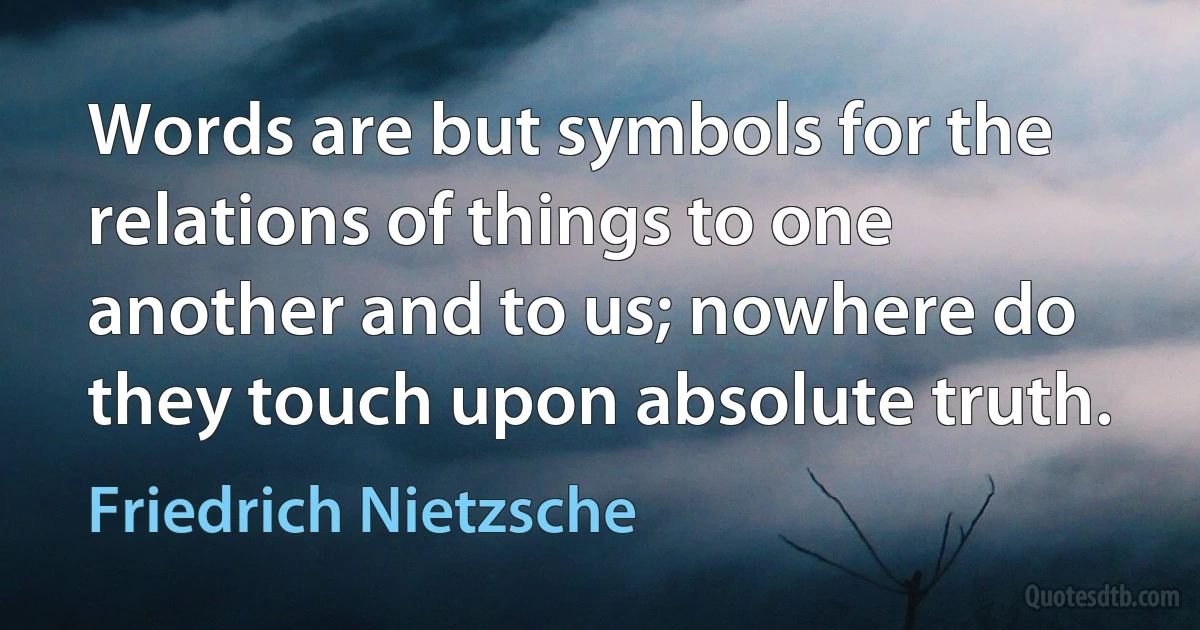 Words are but symbols for the relations of things to one another and to us; nowhere do they touch upon absolute truth. (Friedrich Nietzsche)