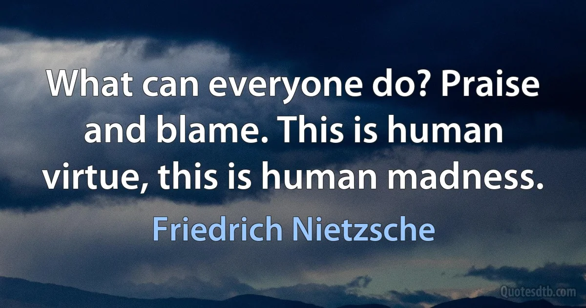 What can everyone do? Praise and blame. This is human virtue, this is human madness. (Friedrich Nietzsche)