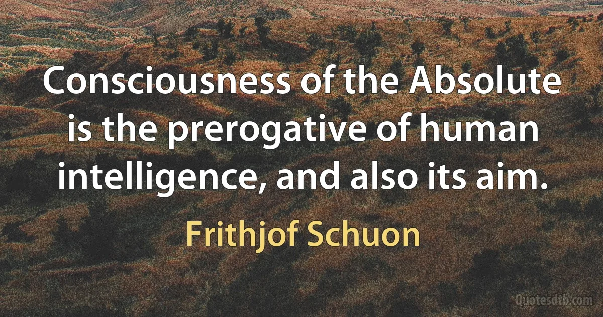 Consciousness of the Absolute is the prerogative of human intelligence, and also its aim. (Frithjof Schuon)