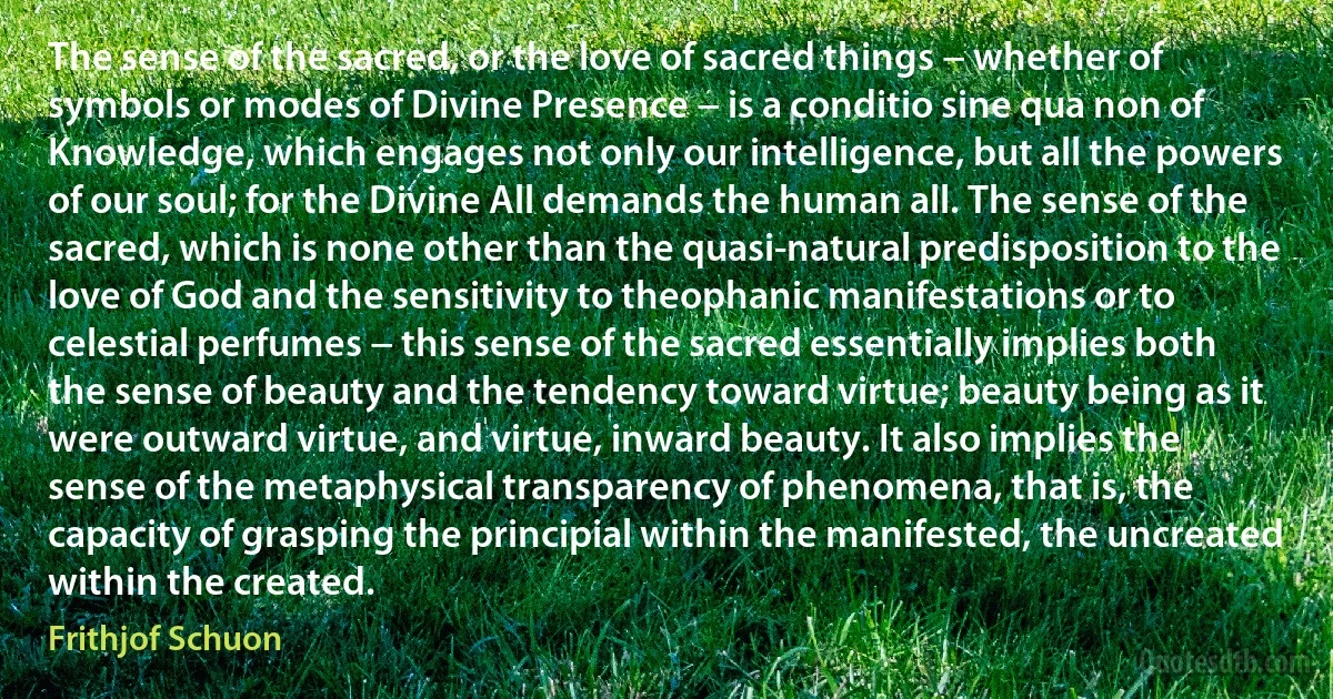 The sense of the sacred, or the love of sacred things − whether of symbols or modes of Divine Presence − is a conditio sine qua non of Knowledge, which engages not only our intelligence, but all the powers of our soul; for the Divine All demands the human all. The sense of the sacred, which is none other than the quasi-natural predisposition to the love of God and the sensitivity to theophanic manifestations or to celestial perfumes − this sense of the sacred essentially implies both the sense of beauty and the tendency toward virtue; beauty being as it were outward virtue, and virtue, inward beauty. It also implies the sense of the metaphysical transparency of phenomena, that is, the capacity of grasping the principial within the manifested, the uncreated within the created. (Frithjof Schuon)