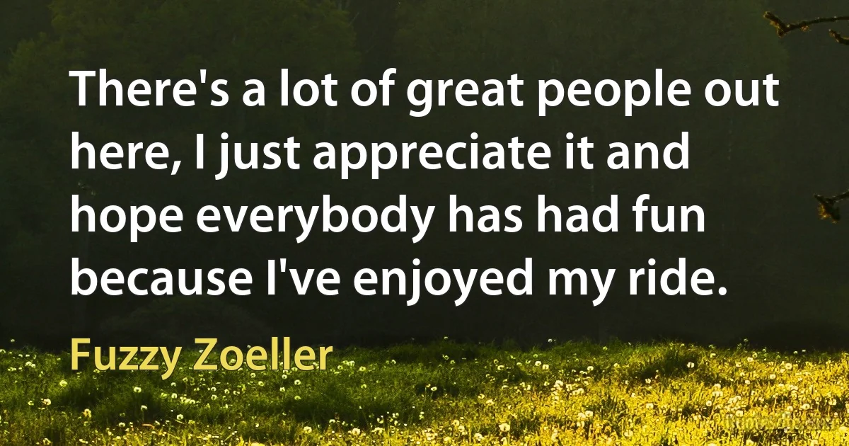 There's a lot of great people out here, I just appreciate it and hope everybody has had fun because I've enjoyed my ride. (Fuzzy Zoeller)