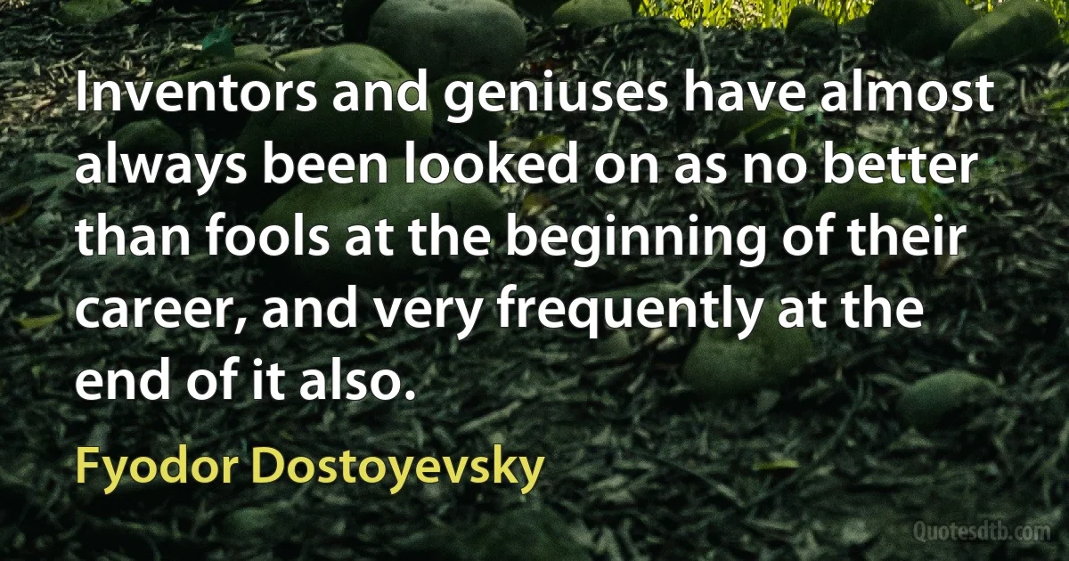 Inventors and geniuses have almost always been looked on as no better than fools at the beginning of their career, and very frequently at the end of it also. (Fyodor Dostoyevsky)