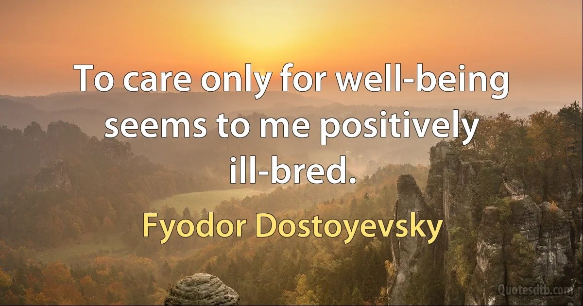 To care only for well-being seems to me positively ill-bred. (Fyodor Dostoyevsky)