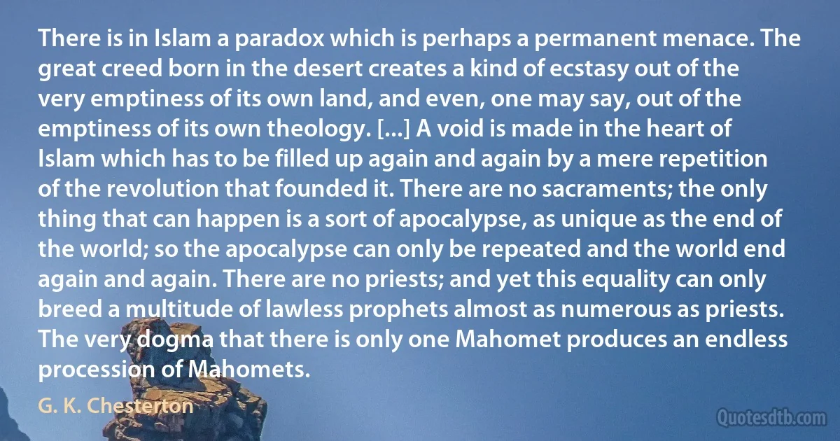 There is in Islam a paradox which is perhaps a permanent menace. The great creed born in the desert creates a kind of ecstasy out of the very emptiness of its own land, and even, one may say, out of the emptiness of its own theology. [...] A void is made in the heart of Islam which has to be filled up again and again by a mere repetition of the revolution that founded it. There are no sacraments; the only thing that can happen is a sort of apocalypse, as unique as the end of the world; so the apocalypse can only be repeated and the world end again and again. There are no priests; and yet this equality can only breed a multitude of lawless prophets almost as numerous as priests. The very dogma that there is only one Mahomet produces an endless procession of Mahomets. (G. K. Chesterton)