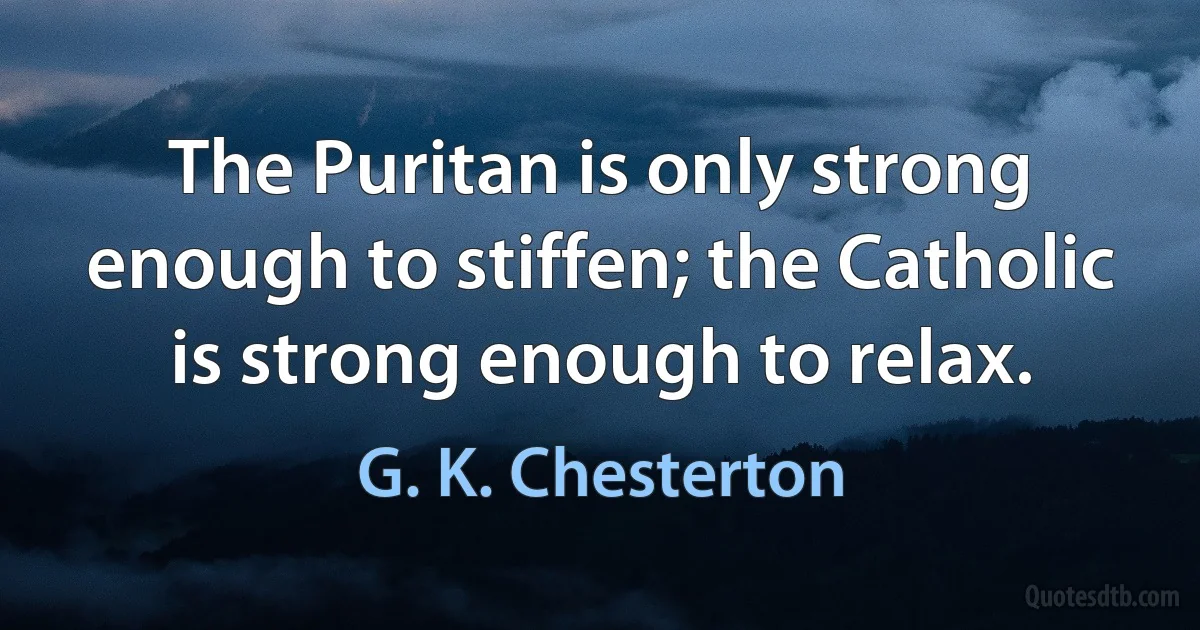 The Puritan is only strong enough to stiffen; the Catholic is strong enough to relax. (G. K. Chesterton)