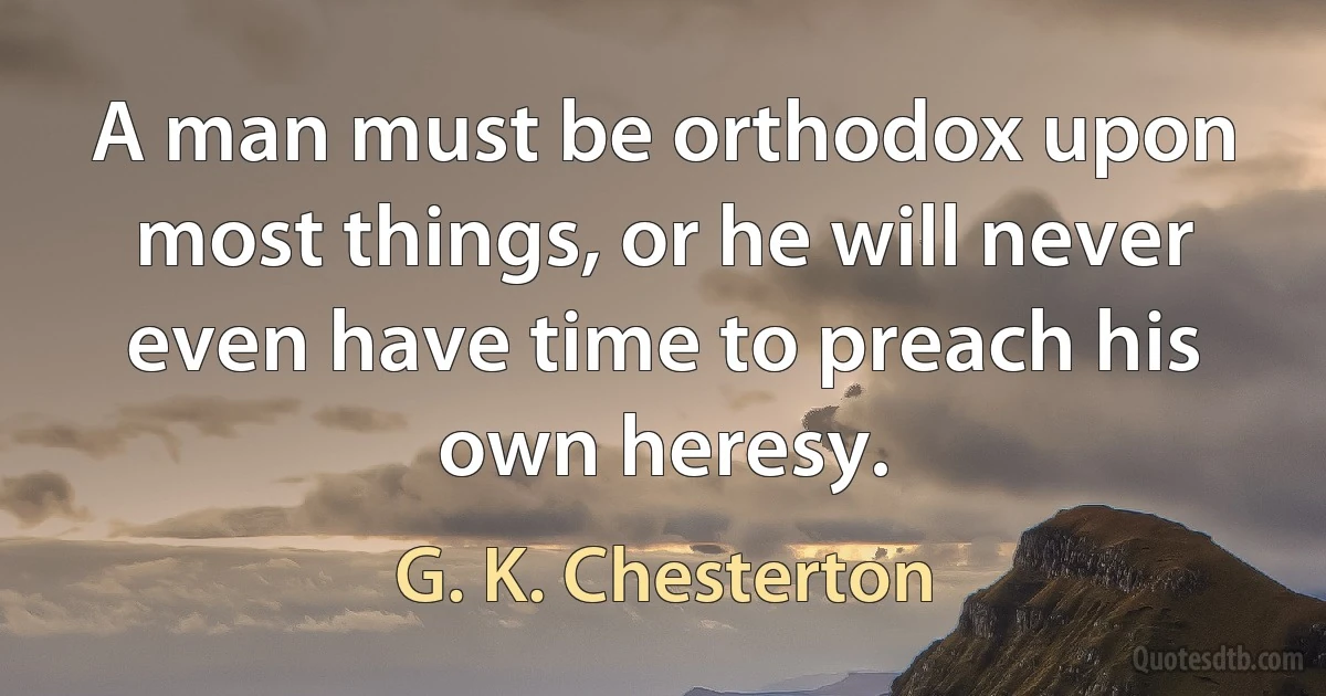 A man must be orthodox upon most things, or he will never even have time to preach his own heresy. (G. K. Chesterton)