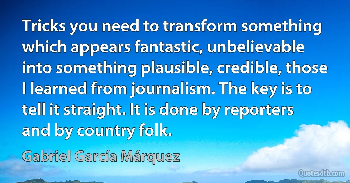 Tricks you need to transform something which appears fantastic, unbelievable into something plausible, credible, those I learned from journalism. The key is to tell it straight. It is done by reporters and by country folk. (Gabriel García Márquez)