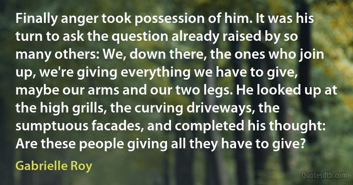 Finally anger took possession of him. It was his turn to ask the question already raised by so many others: We, down there, the ones who join up, we're giving everything we have to give, maybe our arms and our two legs. He looked up at the high grills, the curving driveways, the sumptuous facades, and completed his thought: Are these people giving all they have to give? (Gabrielle Roy)