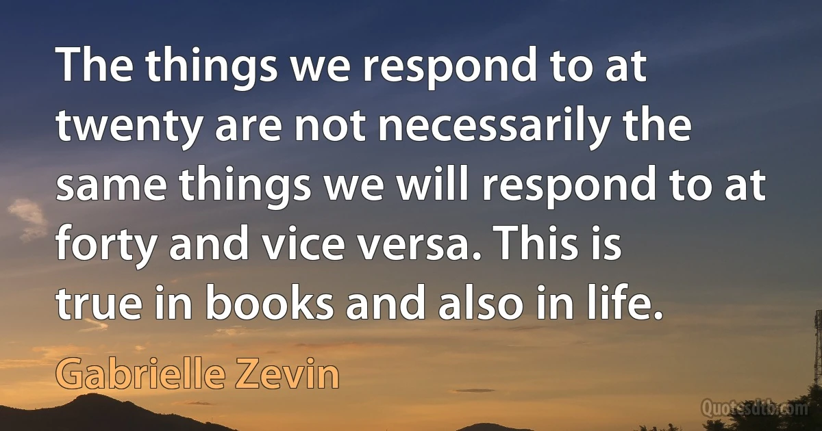 The things we respond to at twenty are not necessarily the same things we will respond to at forty and vice versa. This is true in books and also in life. (Gabrielle Zevin)