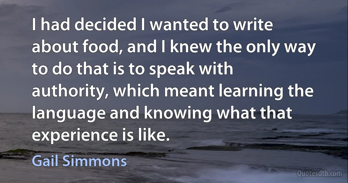 I had decided I wanted to write about food, and I knew the only way to do that is to speak with authority, which meant learning the language and knowing what that experience is like. (Gail Simmons)