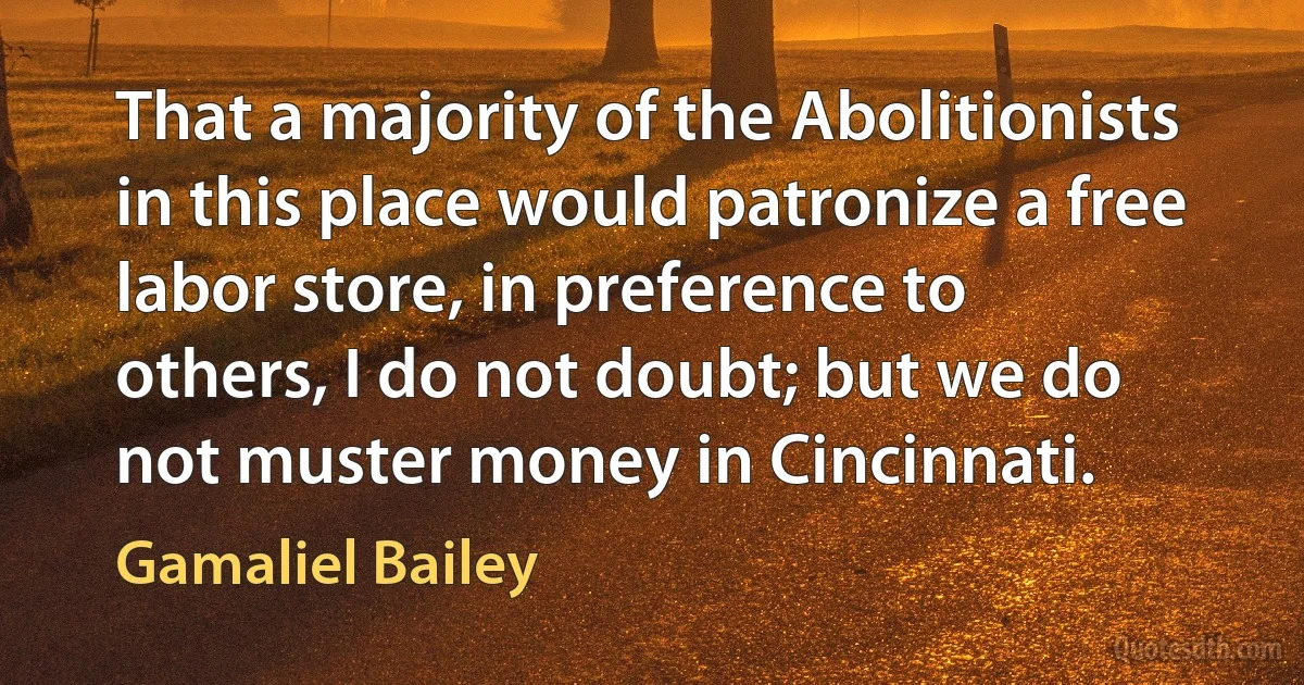 That a majority of the Abolitionists in this place would patronize a free labor store, in preference to others, I do not doubt; but we do not muster money in Cincinnati. (Gamaliel Bailey)