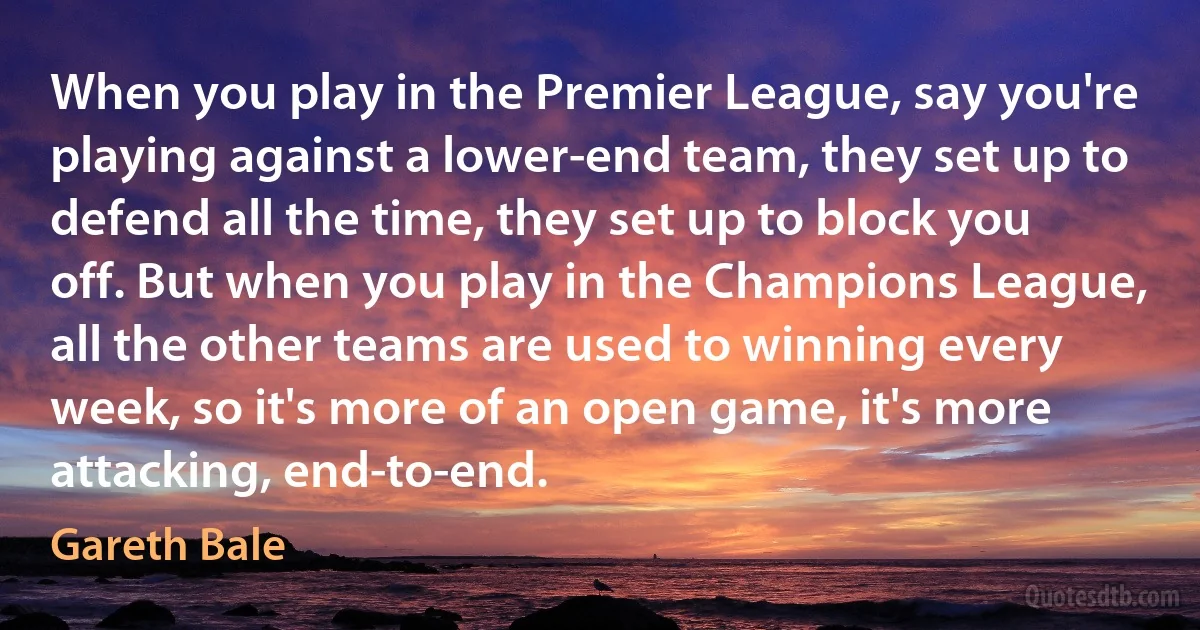 When you play in the Premier League, say you're playing against a lower-end team, they set up to defend all the time, they set up to block you off. But when you play in the Champions League, all the other teams are used to winning every week, so it's more of an open game, it's more attacking, end-to-end. (Gareth Bale)