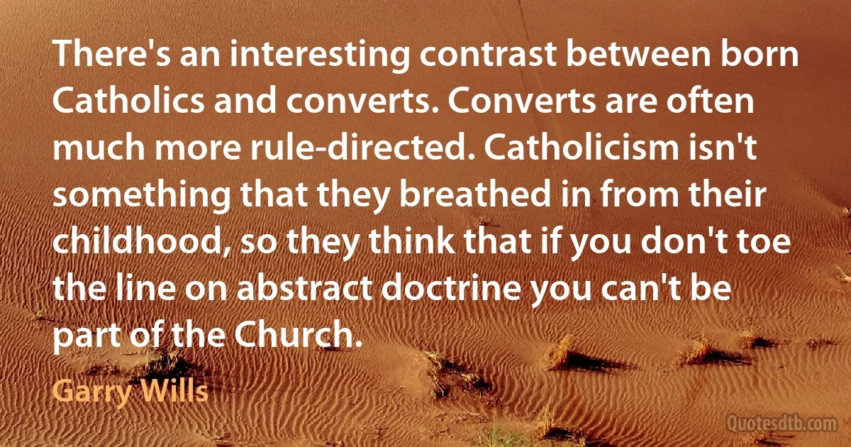 There's an interesting contrast between born Catholics and converts. Converts are often much more rule-directed. Catholicism isn't something that they breathed in from their childhood, so they think that if you don't toe the line on abstract doctrine you can't be part of the Church. (Garry Wills)