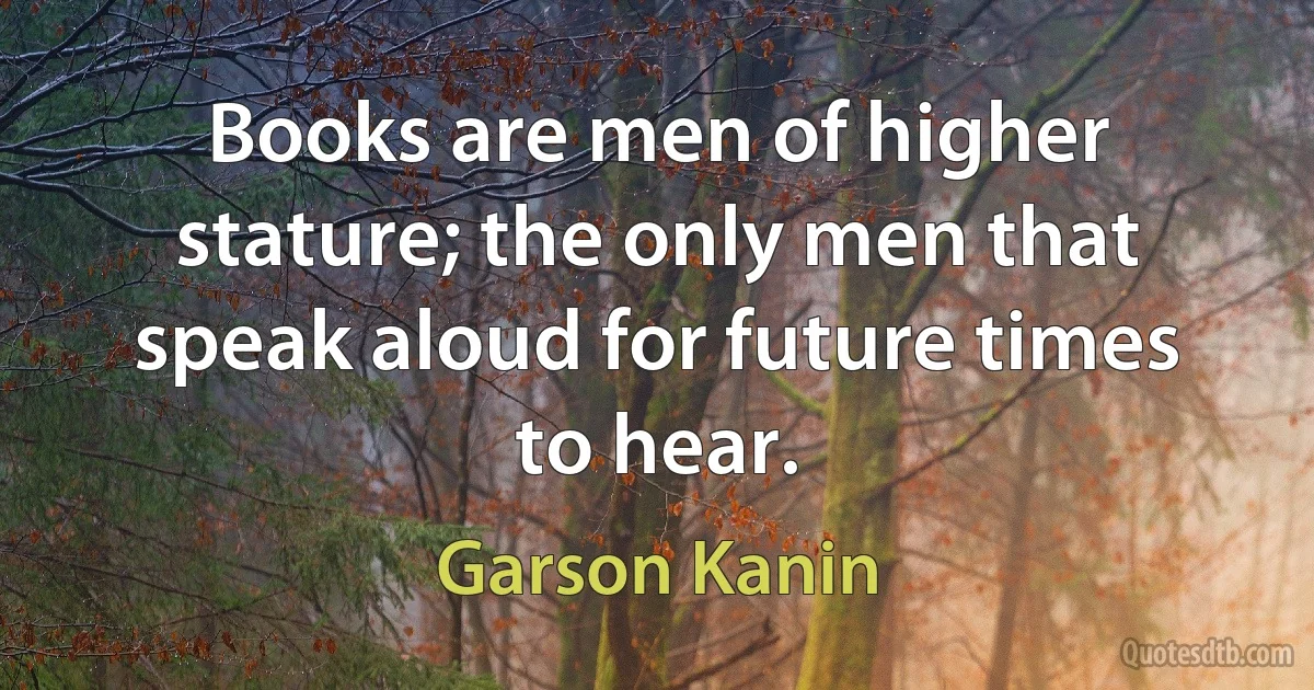 Books are men of higher stature; the only men that speak aloud for future times to hear. (Garson Kanin)