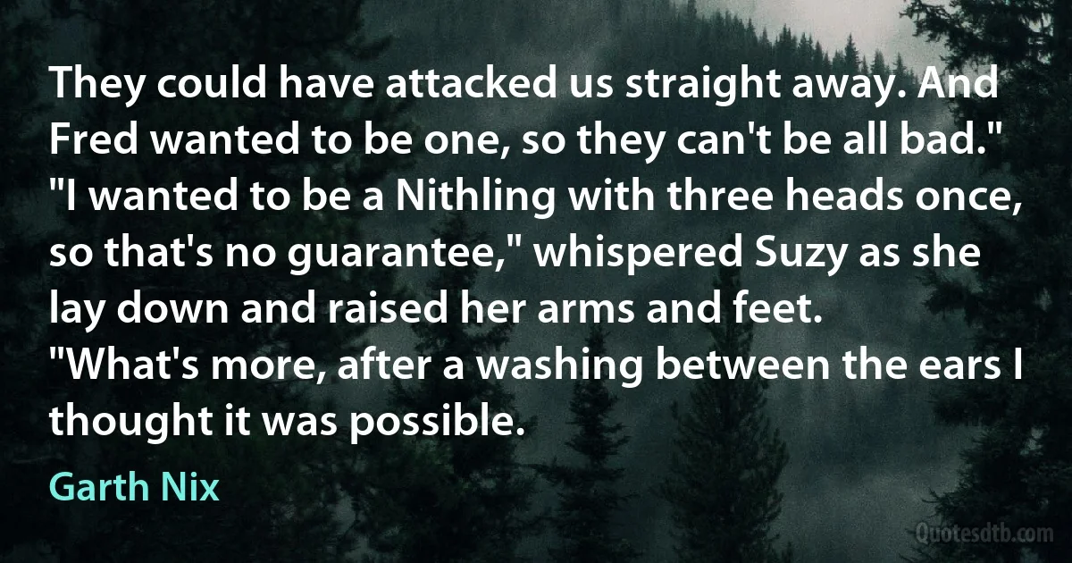 They could have attacked us straight away. And Fred wanted to be one, so they can't be all bad."
"I wanted to be a Nithling with three heads once, so that's no guarantee," whispered Suzy as she lay down and raised her arms and feet.
"What's more, after a washing between the ears I thought it was possible. (Garth Nix)