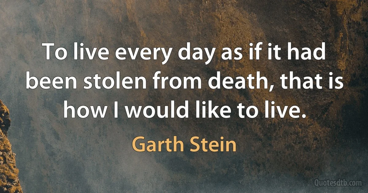 To live every day as if it had been stolen from death, that is how I would like to live. (Garth Stein)