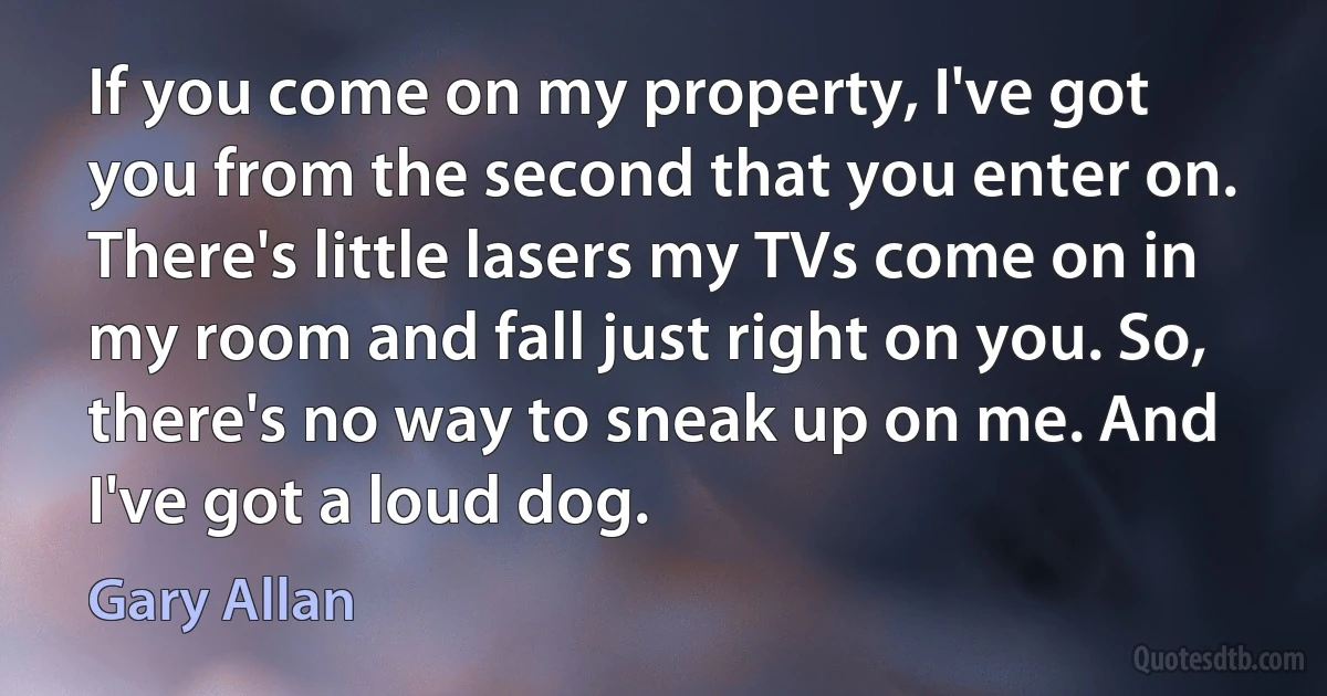 If you come on my property, I've got you from the second that you enter on. There's little lasers my TVs come on in my room and fall just right on you. So, there's no way to sneak up on me. And I've got a loud dog. (Gary Allan)