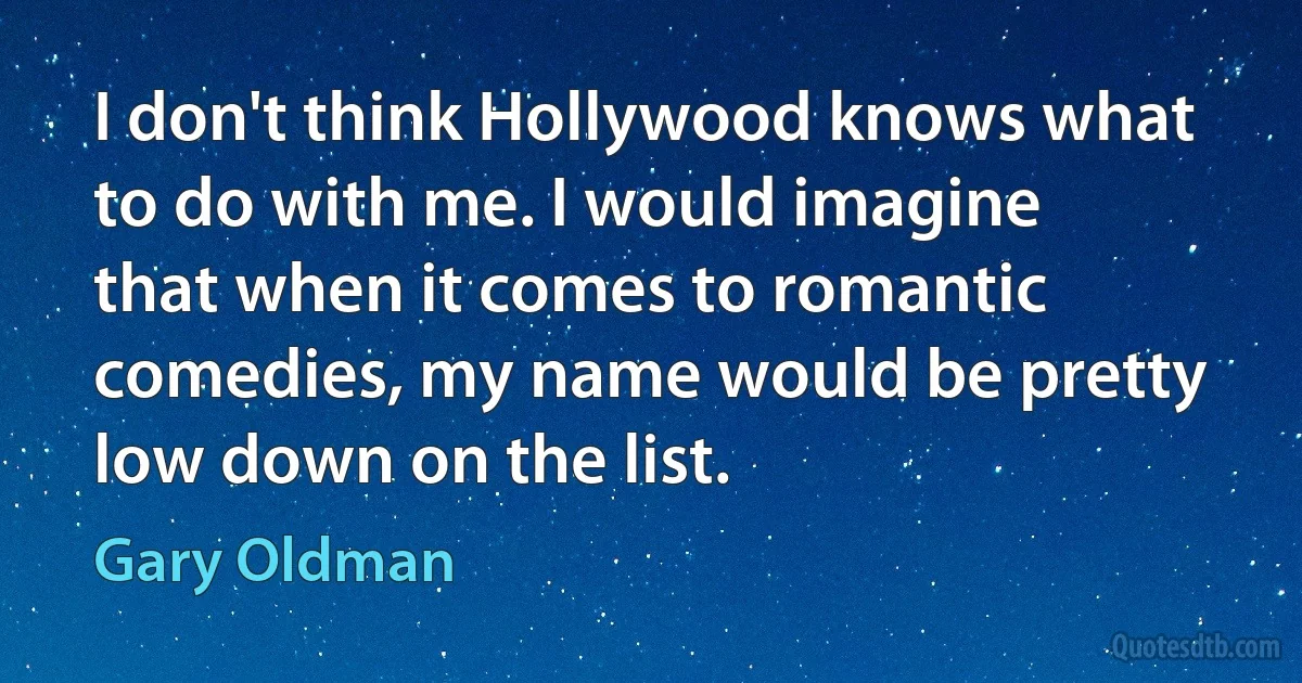 I don't think Hollywood knows what to do with me. I would imagine that when it comes to romantic comedies, my name would be pretty low down on the list. (Gary Oldman)