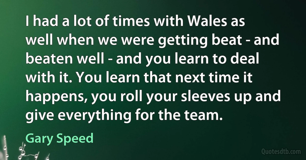 I had a lot of times with Wales as well when we were getting beat - and beaten well - and you learn to deal with it. You learn that next time it happens, you roll your sleeves up and give everything for the team. (Gary Speed)