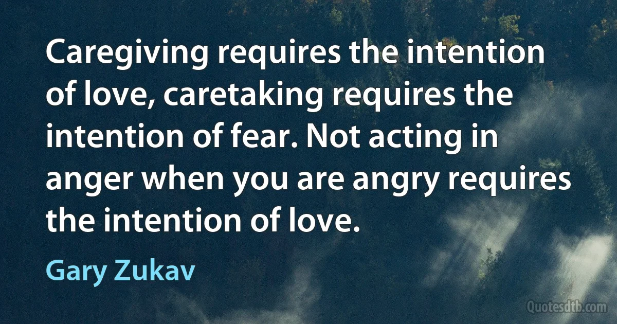 Caregiving requires the intention of love, caretaking requires the intention of fear. Not acting in anger when you are angry requires the intention of love. (Gary Zukav)