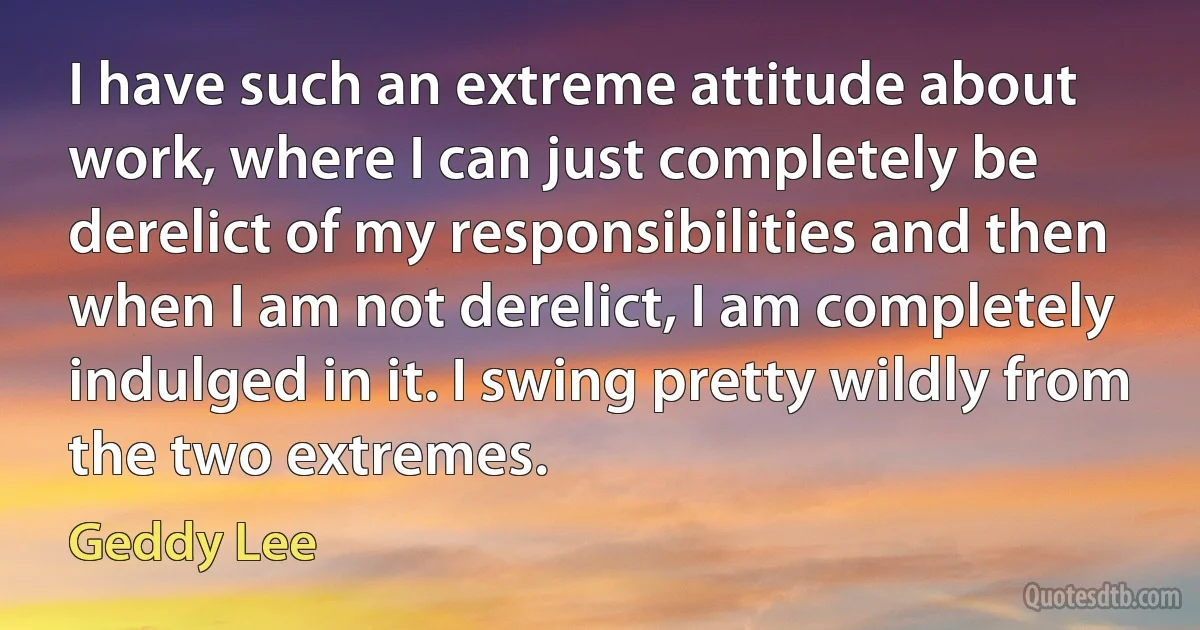 I have such an extreme attitude about work, where I can just completely be derelict of my responsibilities and then when I am not derelict, I am completely indulged in it. I swing pretty wildly from the two extremes. (Geddy Lee)