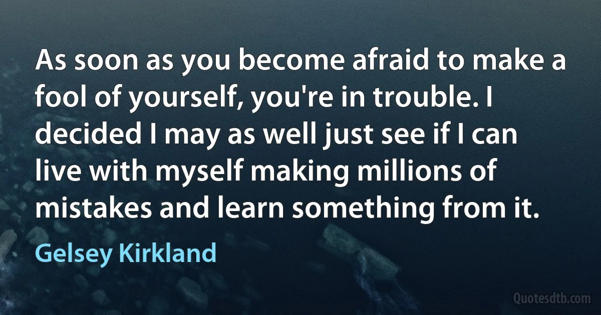 As soon as you become afraid to make a fool of yourself, you're in trouble. I decided I may as well just see if I can live with myself making millions of mistakes and learn something from it. (Gelsey Kirkland)