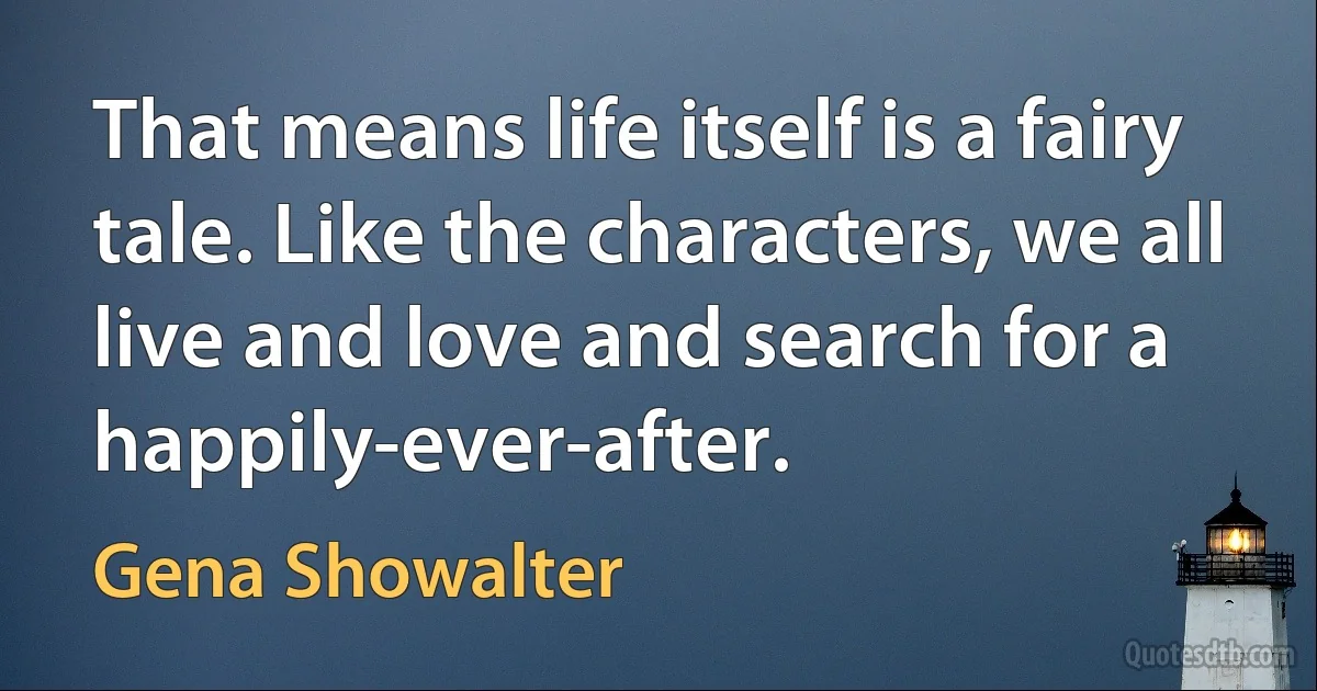 That means life itself is a fairy tale. Like the characters, we all live and love and search for a happily-ever-after. (Gena Showalter)