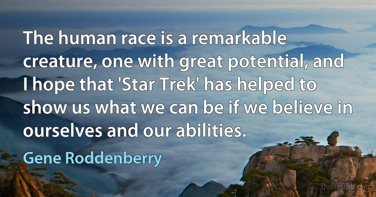 The human race is a remarkable creature, one with great potential, and I hope that 'Star Trek' has helped to show us what we can be if we believe in ourselves and our abilities. (Gene Roddenberry)