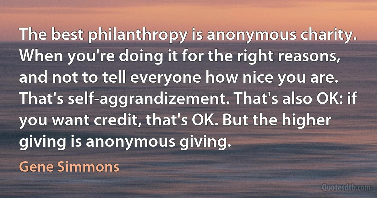 The best philanthropy is anonymous charity. When you're doing it for the right reasons, and not to tell everyone how nice you are. That's self-aggrandizement. That's also OK: if you want credit, that's OK. But the higher giving is anonymous giving. (Gene Simmons)