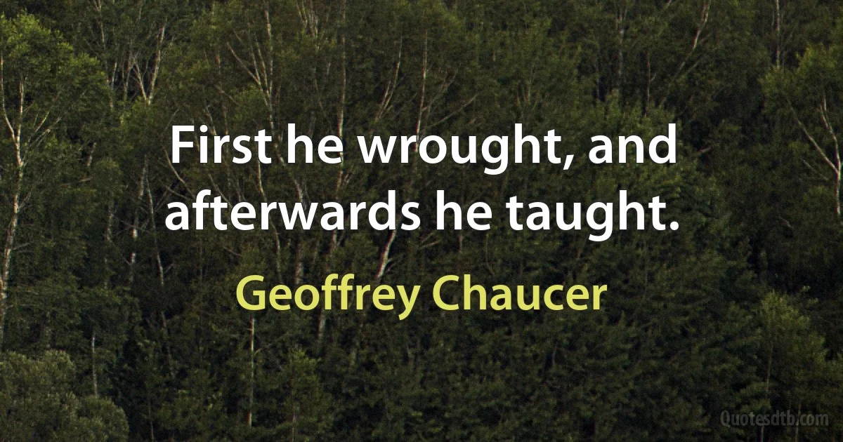 First he wrought, and afterwards he taught. (Geoffrey Chaucer)