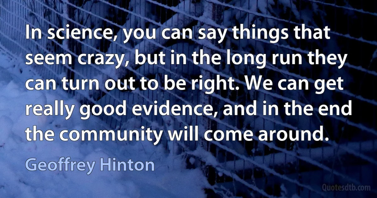 In science, you can say things that seem crazy, but in the long run they can turn out to be right. We can get really good evidence, and in the end the community will come around. (Geoffrey Hinton)