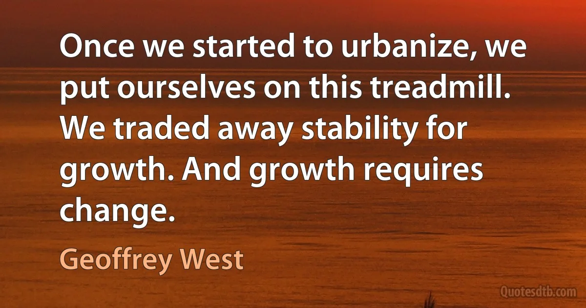 Once we started to urbanize, we put ourselves on this treadmill. We traded away stability for growth. And growth requires change. (Geoffrey West)