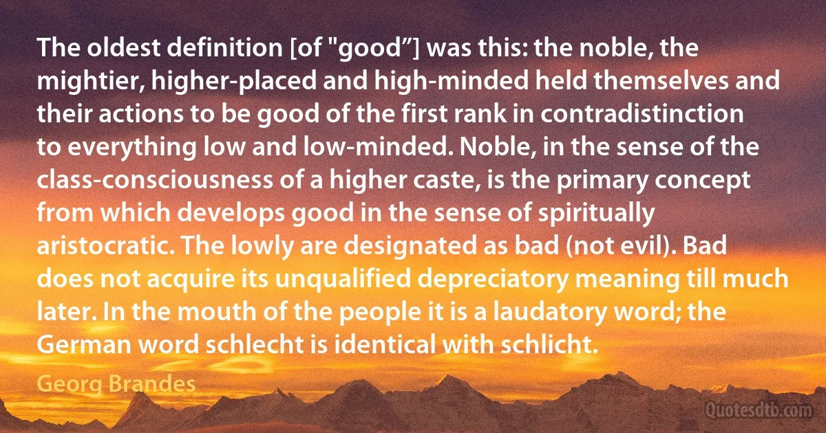 The oldest definition [of "good”] was this: the noble, the mightier, higher-placed and high-minded held themselves and their actions to be good of the first rank in contradistinction to everything low and low-minded. Noble, in the sense of the class-consciousness of a higher caste, is the primary concept from which develops good in the sense of spiritually aristocratic. The lowly are designated as bad (not evil). Bad does not acquire its unqualified depreciatory meaning till much later. In the mouth of the people it is a laudatory word; the German word schlecht is identical with schlicht. (Georg Brandes)