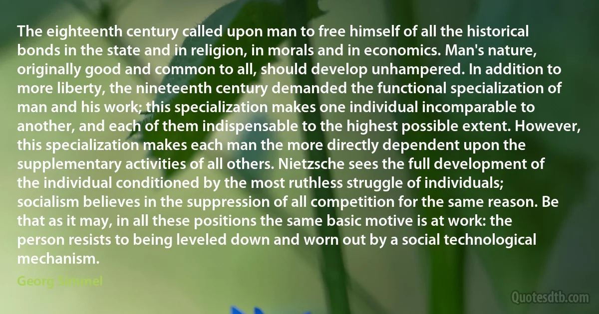 The eighteenth century called upon man to free himself of all the historical bonds in the state and in religion, in morals and in economics. Man's nature, originally good and common to all, should develop unhampered. In addition to more liberty, the nineteenth century demanded the functional specialization of man and his work; this specialization makes one individual incomparable to another, and each of them indispensable to the highest possible extent. However, this specialization makes each man the more directly dependent upon the supplementary activities of all others. Nietzsche sees the full development of the individual conditioned by the most ruthless struggle of individuals; socialism believes in the suppression of all competition for the same reason. Be that as it may, in all these positions the same basic motive is at work: the person resists to being leveled down and worn out by a social technological mechanism. (Georg Simmel)