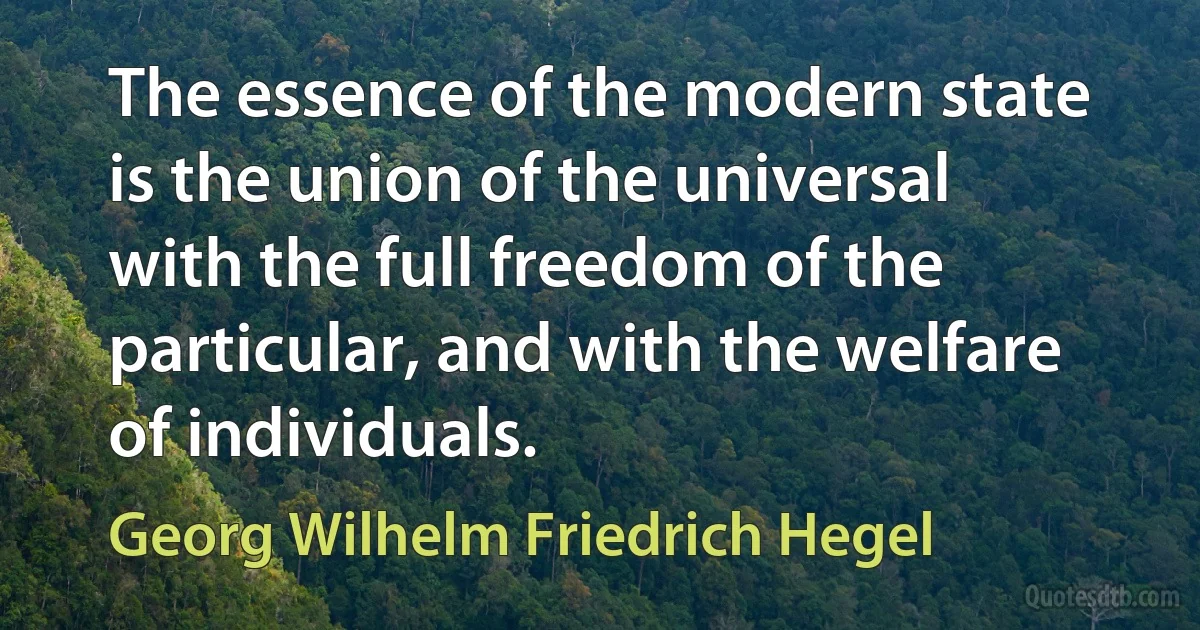 The essence of the modern state is the union of the universal with the full freedom of the particular, and with the welfare of individuals. (Georg Wilhelm Friedrich Hegel)