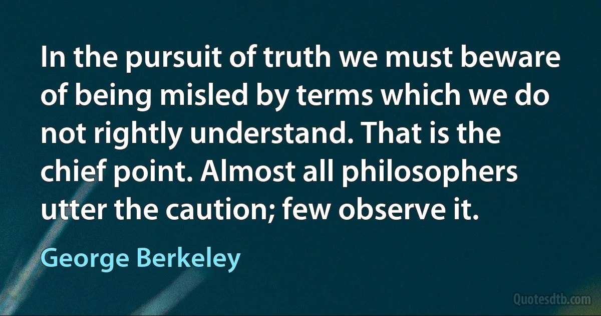 In the pursuit of truth we must beware of being misled by terms which we do not rightly understand. That is the chief point. Almost all philosophers utter the caution; few observe it. (George Berkeley)