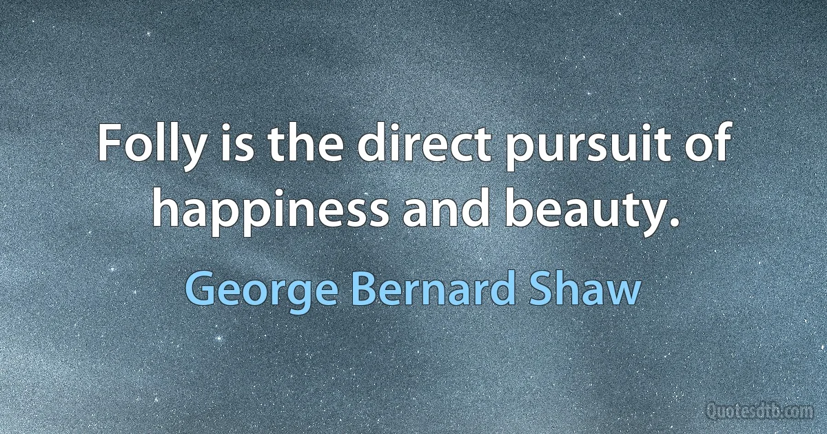 Folly is the direct pursuit of happiness and beauty. (George Bernard Shaw)