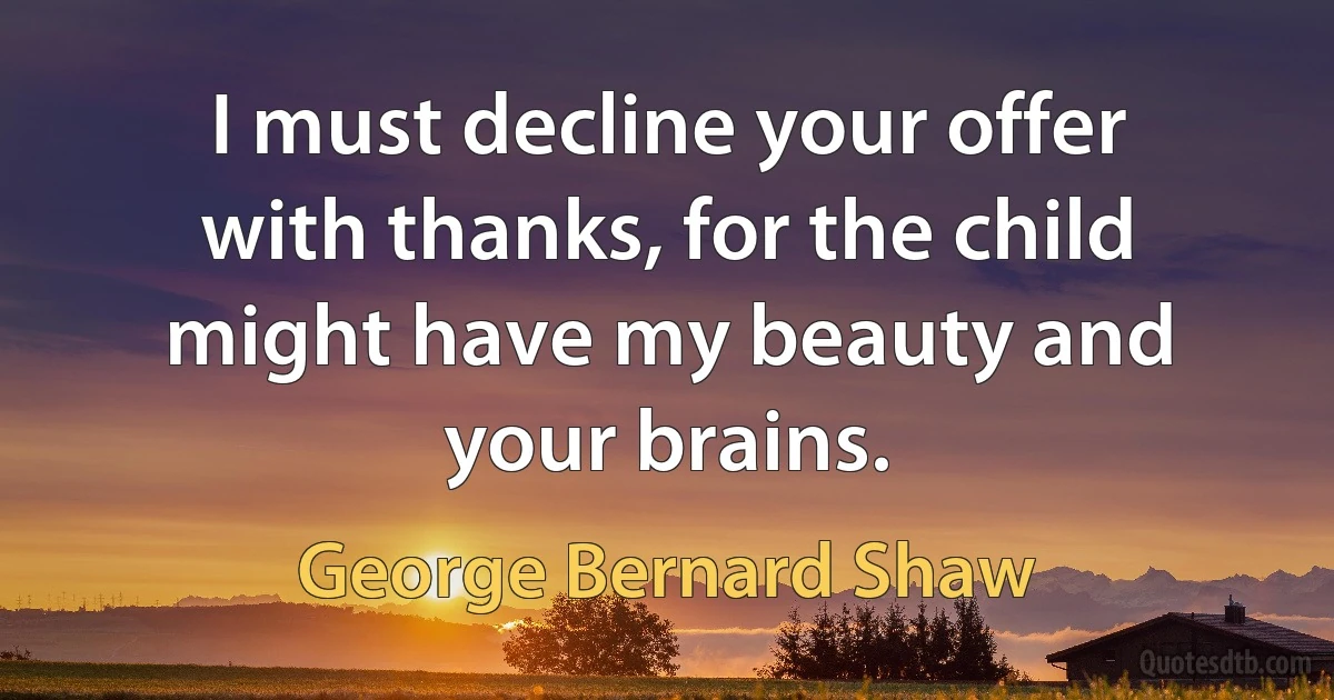 I must decline your offer with thanks, for the child might have my beauty and your brains. (George Bernard Shaw)