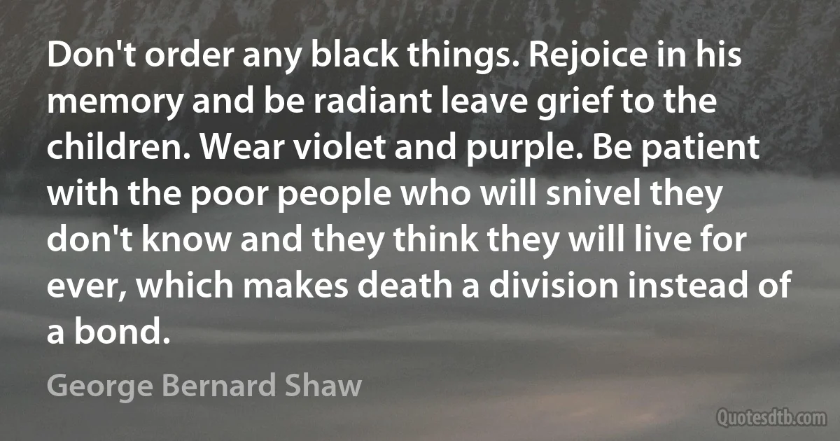 Don't order any black things. Rejoice in his memory and be radiant leave grief to the children. Wear violet and purple. Be patient with the poor people who will snivel they don't know and they think they will live for ever, which makes death a division instead of a bond. (George Bernard Shaw)