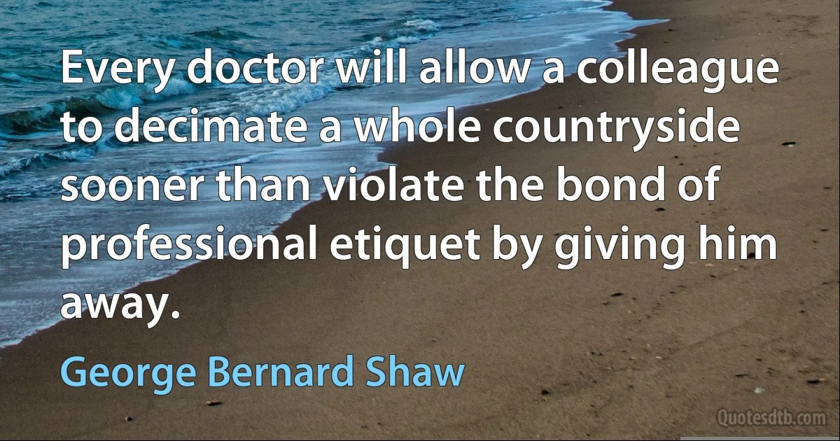 Every doctor will allow a colleague to decimate a whole countryside sooner than violate the bond of professional etiquet by giving him away. (George Bernard Shaw)