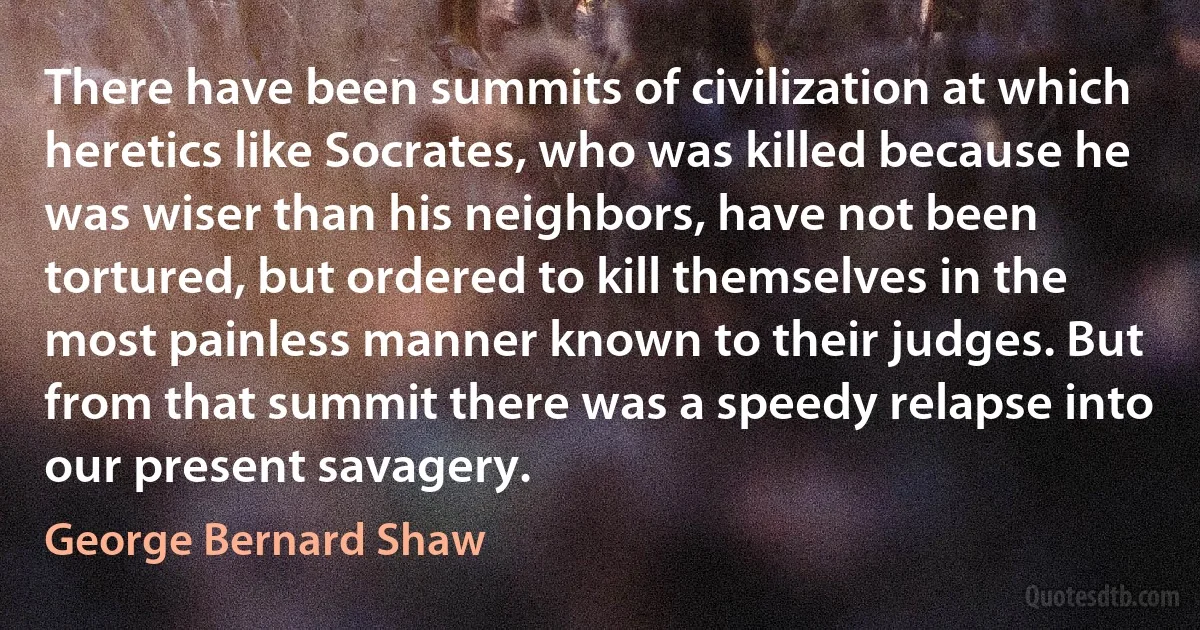 There have been summits of civilization at which heretics like Socrates, who was killed because he was wiser than his neighbors, have not been tortured, but ordered to kill themselves in the most painless manner known to their judges. But from that summit there was a speedy relapse into our present savagery. (George Bernard Shaw)