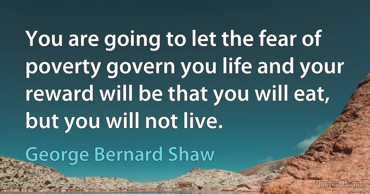 You are going to let the fear of poverty govern you life and your reward will be that you will eat, but you will not live. (George Bernard Shaw)