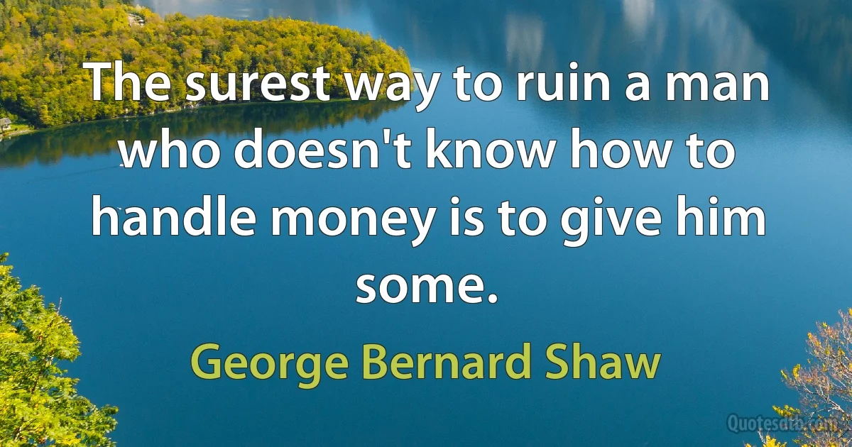 The surest way to ruin a man who doesn't know how to handle money is to give him some. (George Bernard Shaw)