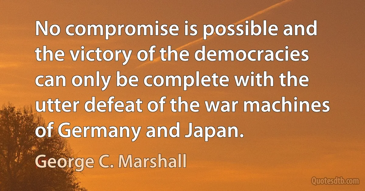 No compromise is possible and the victory of the democracies can only be complete with the utter defeat of the war machines of Germany and Japan. (George C. Marshall)