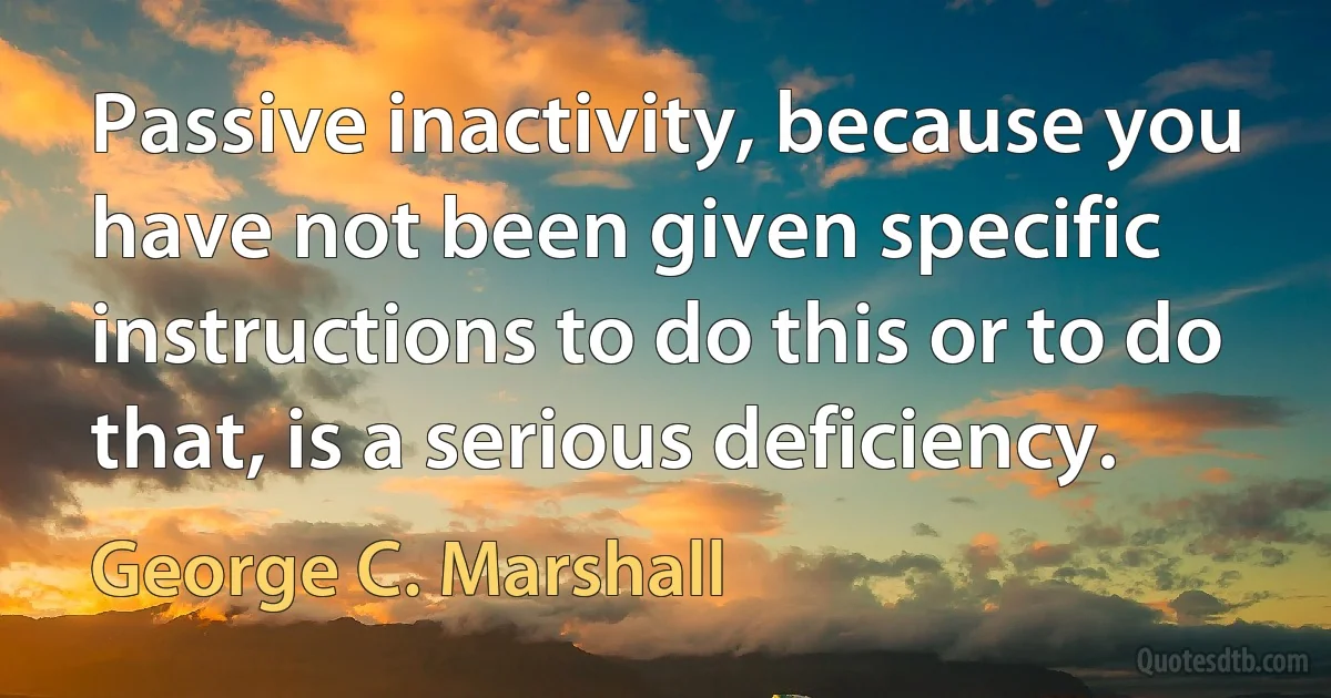 Passive inactivity, because you have not been given specific instructions to do this or to do that, is a serious deficiency. (George C. Marshall)