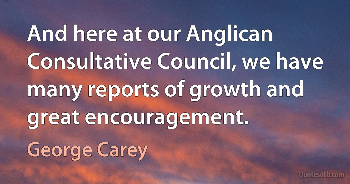 And here at our Anglican Consultative Council, we have many reports of growth and great encouragement. (George Carey)